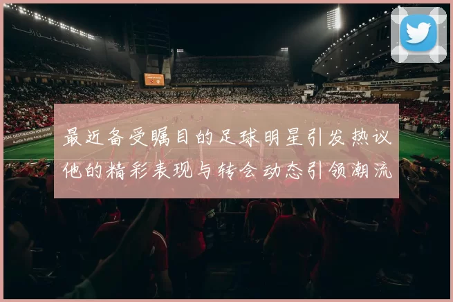 最近备受瞩目的足球明星引发热议他的精彩表现与转会动态引领潮流