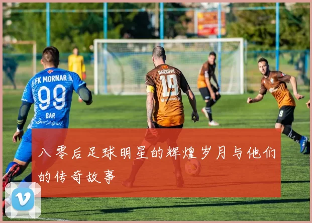 八零后足球明星的辉煌岁月与他们的传奇故事
