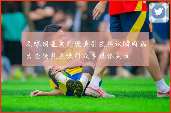 足球明星意外现身引发热议瞬间成为全场焦点吸引众多媒体关注