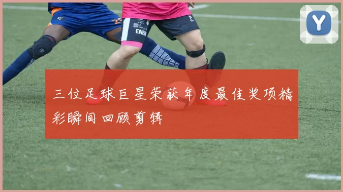 三位足球巨星荣获年度最佳奖项精彩瞬间回顾剪辑