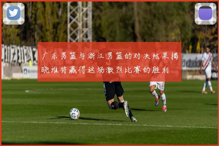 广东男篮与浙江男篮的对决结果揭晓谁将赢得这场激烈比赛的胜利