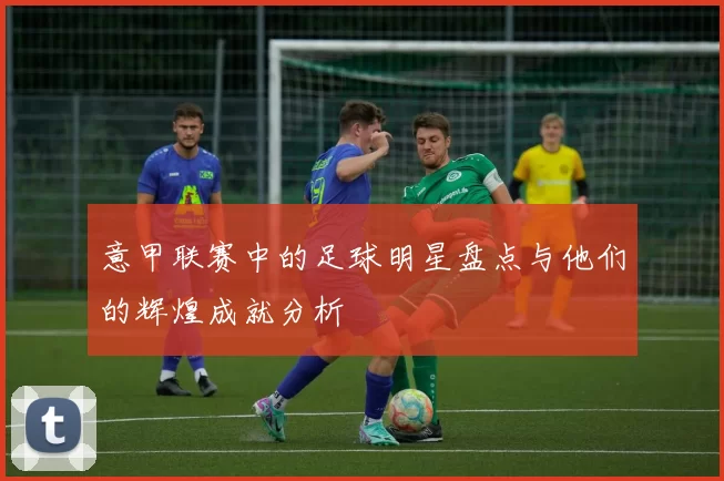 意甲联赛中的足球明星盘点与他们的辉煌成就分析