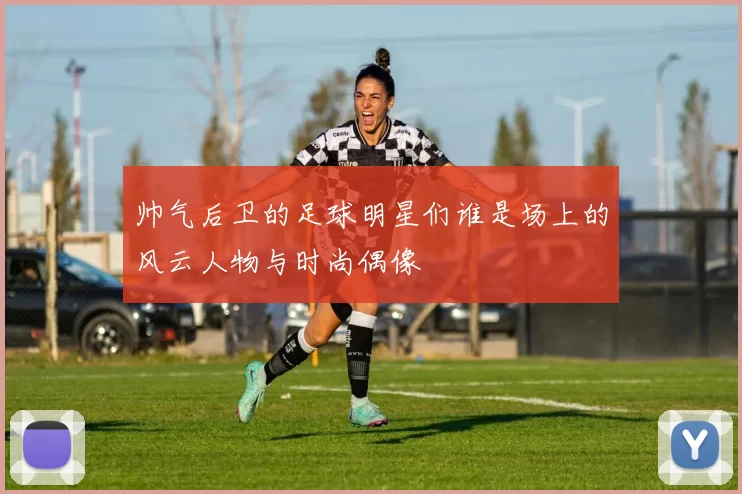 帅气后卫的足球明星们谁是场上的风云人物与时尚偶像