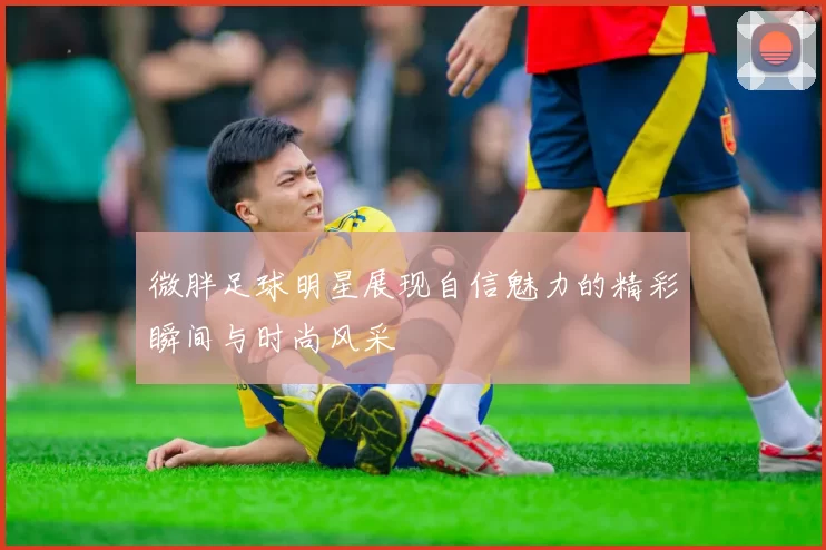 微胖足球明星展现自信魅力的精彩瞬间与时尚风采