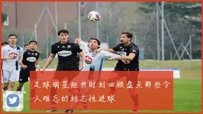 足球明星经典时刻回顾盘点那些令人难忘的标志性进球