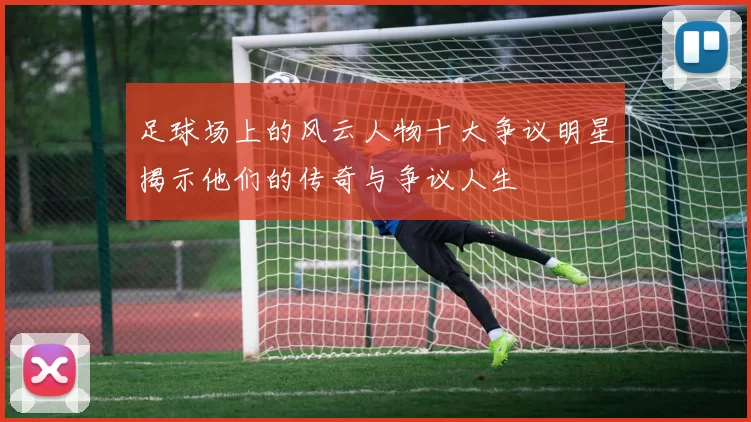 足球场上的风云人物十大争议明星揭示他们的传奇与争议人生