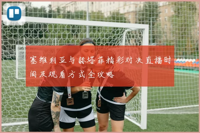 塞维利亚与赫塔菲精彩对决直播时间及观看方式全攻略