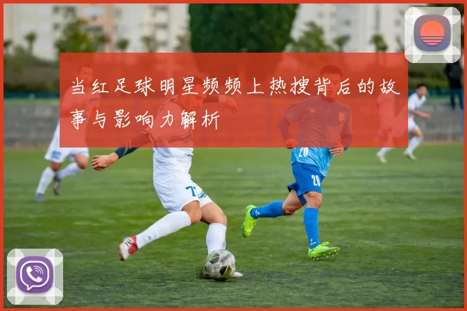 当红足球明星频频上热搜背后的故事与影响力解析