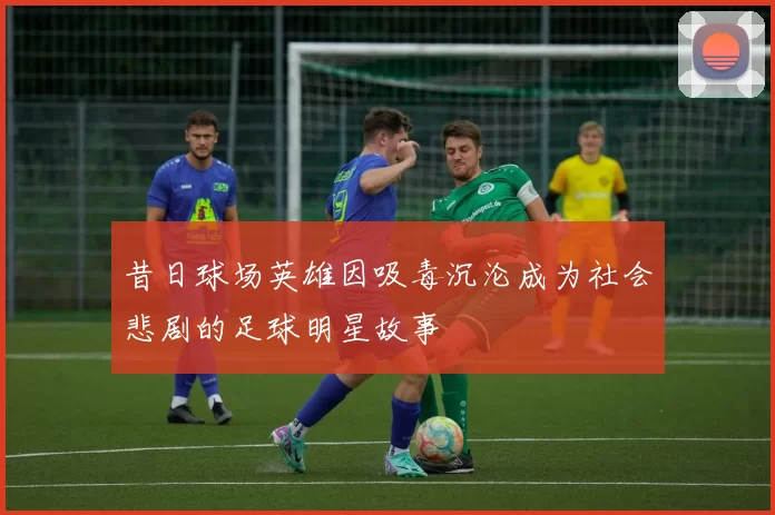 昔日球场英雄因吸毒沉沦成为社会悲剧的足球明星故事