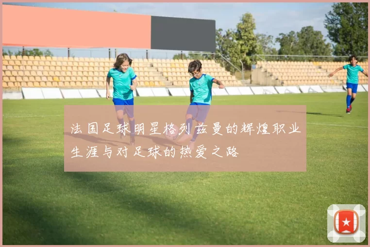 法国足球明星格列兹曼的辉煌职业生涯与对足球的热爱之路